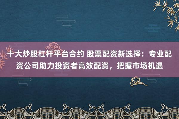 十大炒股杠杆平台合约 股票配资新选择:专业配资公司助力投资者高效配资,把握市场机遇
