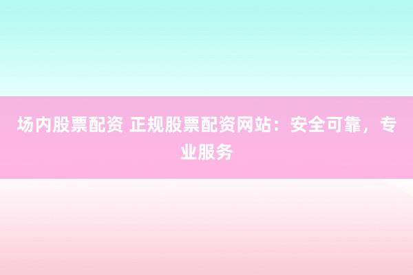 场内股票配资 正规股票配资网站：安全可靠，专业服务