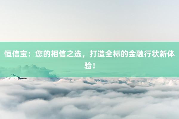 恒信宝:您的相信之选,打造全标的金融行状新体验!