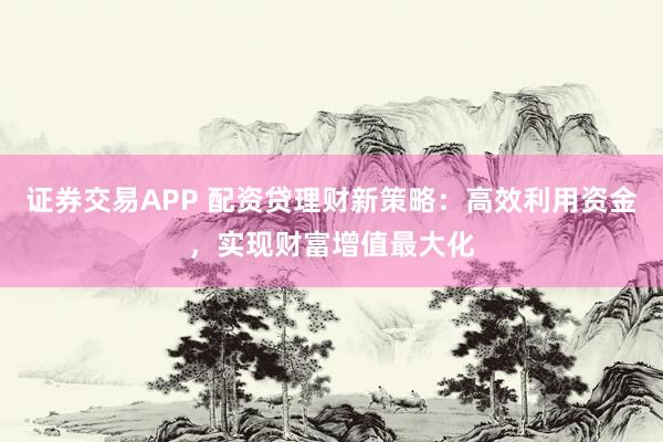 证券交易APP 配资贷理财新策略：高效利用资金，实现财富增值最大化