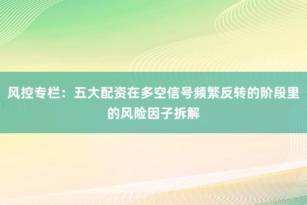 风控专栏：五大配资在多空信号频繁反转的阶段里的风险因子拆解