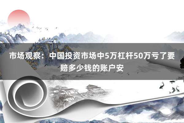 市场观察：中国投资市场中5万杠杆50万亏了要赔多少钱的账户安