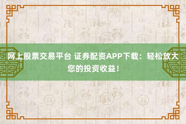 网上股票交易平台 证券配资APP下载：轻松放大您的投资收益！