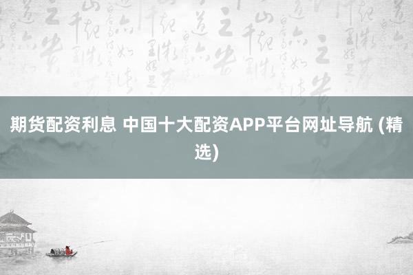 期货配资利息 中国十大配资APP平台网址导航 (精选)