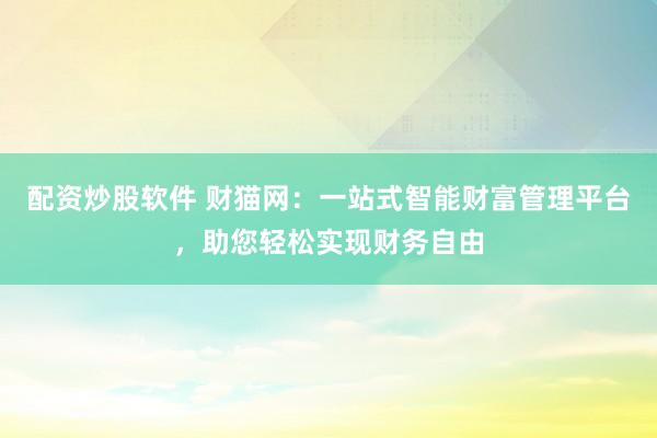 配资炒股软件 财猫网：一站式智能财富管理平台，助您轻松实现财务自由