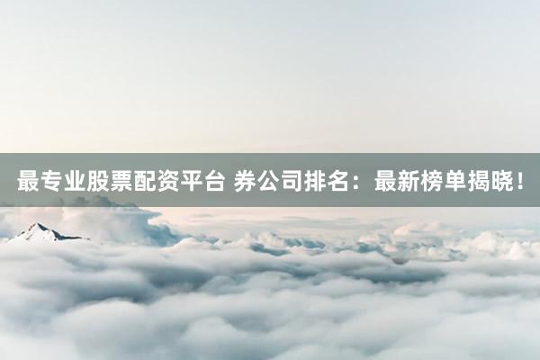 最专业股票配资平台 券公司排名：最新榜单揭晓！