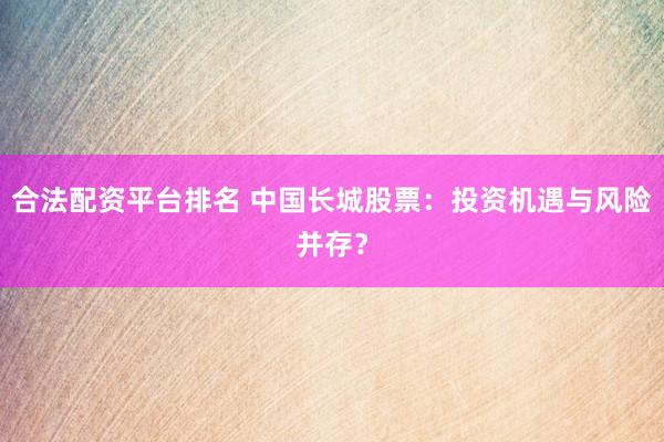合法配资平台排名 中国长城股票：投资机遇与风险并存？