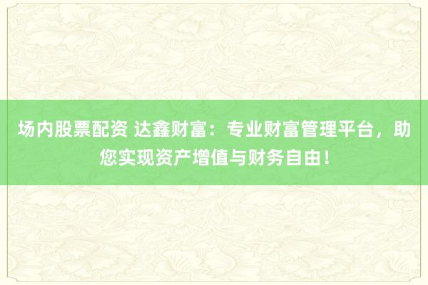 场内股票配资 达鑫财富:专业财富管理平台,助您实现资产增值与财务自由!