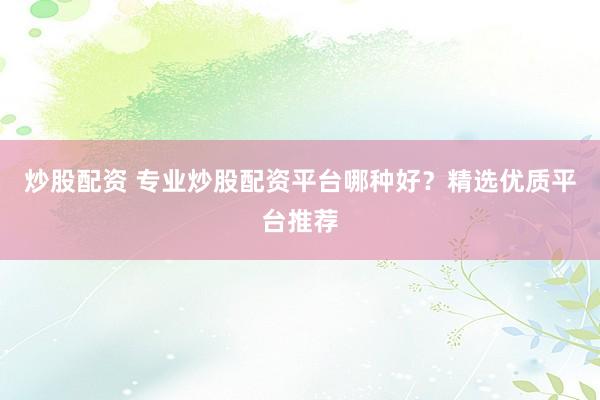 炒股配资 专业炒股配资平台哪种好？精选优质平台推荐