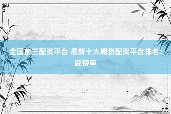 全国前三配资平台 最新十大期货配资平台排名:威榜单