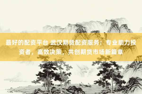 最好的配资平台 武汉期货配资服务:专业助力投资者,高效决策,共创期货市场新篇章