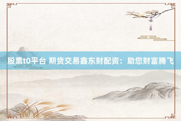 股票t0平台 期货交易鑫东财配资：助您财富腾飞
