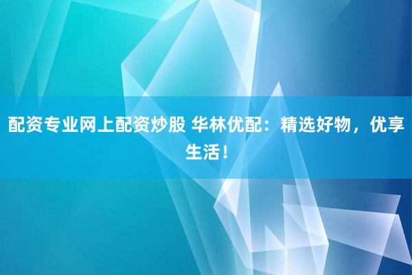 配资专业网上配资炒股 华林优配：精选好物，优享生活！