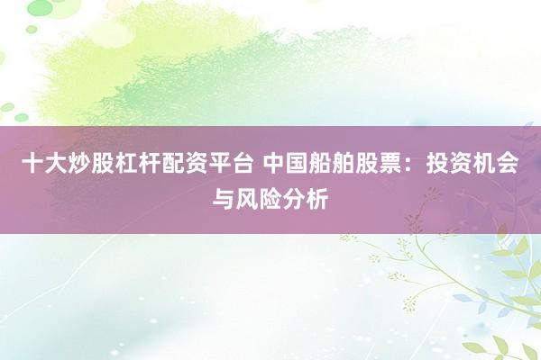 十大炒股杠杆配资平台 中国船舶股票：投资机会与风险分析