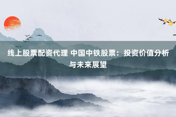 线上股票配资代理 中国中铁股票：投资价值分析与未来展望