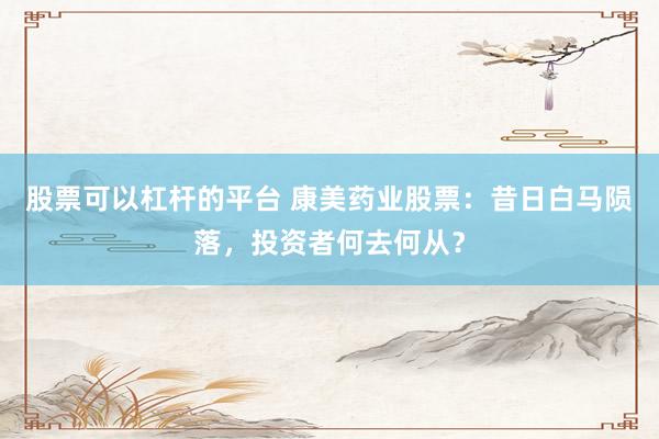 股票可以杠杆的平台 康美药业股票：昔日白马陨落，投资者何去何从？