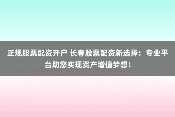 正规股票配资开户 长春股票配资新选择：专业平台助您实现资产增值梦想！