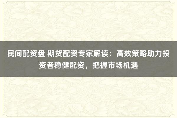 民间配资盘 期货配资专家解读：高效策略助力投资者稳健配资，把握市场机遇