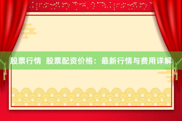 股票行情  股票配资价格：最新行情与费用详解