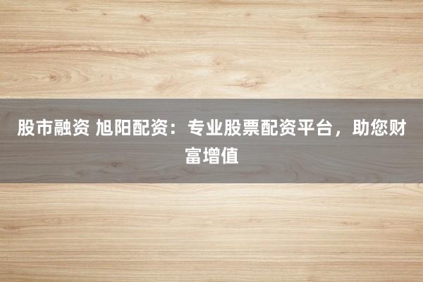 股市融资 旭阳配资：专业股票配资平台，助您财富增值