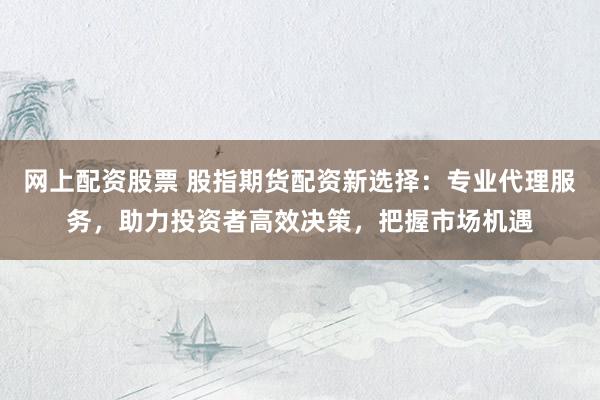 网上配资股票 股指期货配资新选择：专业代理服务，助力投资者高效决策，把握市场机遇