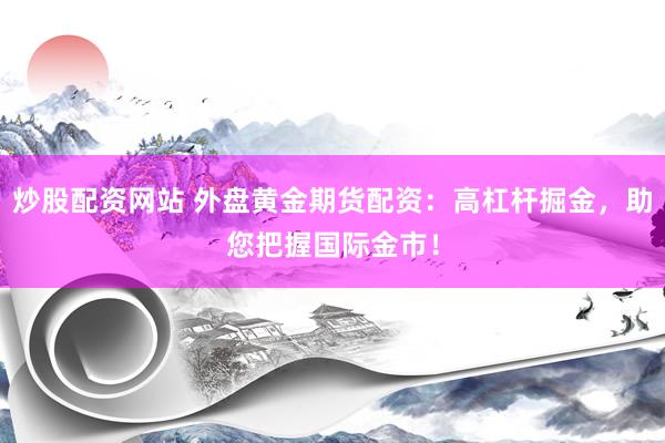 炒股配资网站 外盘黄金期货配资：高杠杆掘金，助您把握国际金市！