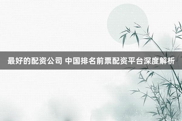 最好的配资公司 中国排名前票配资平台深度解析