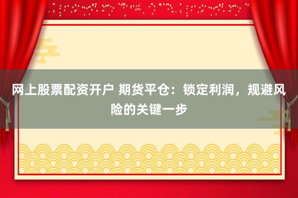 网上股票配资开户 期货平仓：锁定利润，规避风险的关键一步