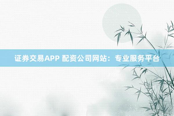 证券交易APP 配资公司网站：专业服务平台