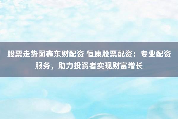 股票走势图鑫东财配资 恒康股票配资：专业配资服务，助力投资者实现财富增长
