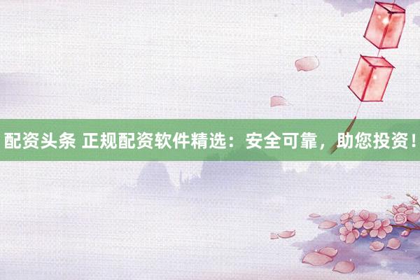 配资头条 正规配资软件精选:安全可靠,助您投资!