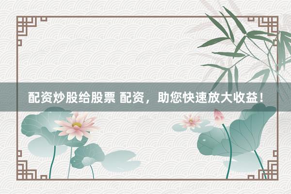 配资炒股给股票 配资，助您快速放大收益！