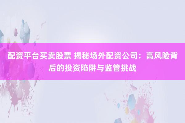 配资平台买卖股票 揭秘场外配资公司：高风险背后的投资陷阱与监管挑战