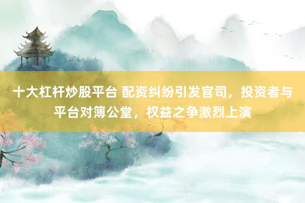 十大杠杆炒股平台 配资纠纷引发官司，投资者与平台对簿公堂，权益之争激烈上演