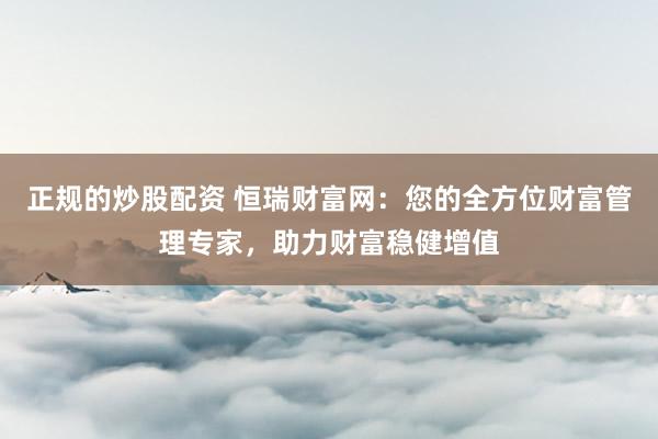 正规的炒股配资 恒瑞财富网：您的全方位财富管理专家，助力财富稳健增值