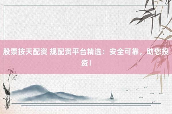 股票按天配资 规配资平台精选：安全可靠，助您投资！