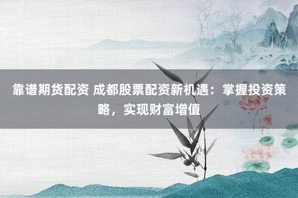靠谱期货配资 成都股票配资新机遇：掌握投资策略，实现财富增值
