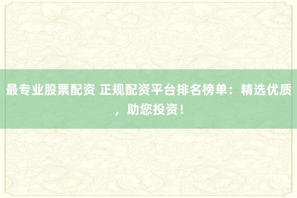最专业股票配资 正规配资平台排名榜单：精选优质，助您投资！