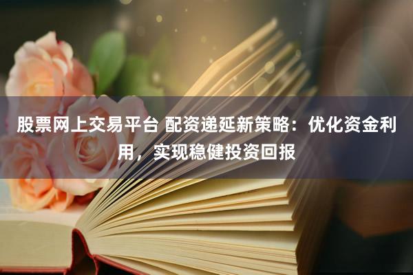 股票网上交易平台 配资递延新策略：优化资金利用，实现稳健投资回报